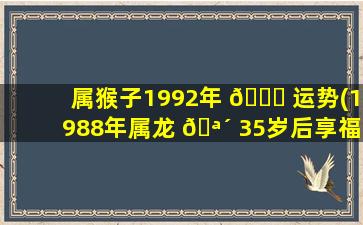 属猴子1992年 🕊 运势(1988年属龙 🪴 35岁后享福)